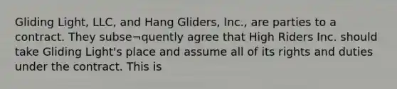 Gliding Light, LLC, and Hang Gliders, Inc., are parties to a contract. They subse¬quently agree that High Riders Inc. should take Gliding Light's place and assume all of its rights and duties under the contract. This is