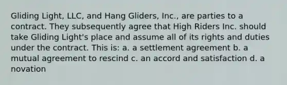 Gliding Light, LLC, and Hang Gliders, Inc., are parties to a contract. They subsequently agree that High Riders Inc. should take Gliding Light's place and assume all of its rights and duties under the contract. This is: a. a settlement agreement b. a mutual agreement to rescind c. an accord and satisfaction d. a novation