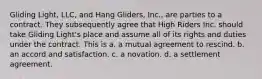 Gliding Light, LLC, and Hang Gliders, Inc., are parties to a contract. They subsequently agree that High Riders Inc. should take Gliding Light's place and assume all of its rights and duties under the contract. This is a. a mutual agreement to rescind. b. an accord and satisfaction. c. a novation. d. a settlement agreement.