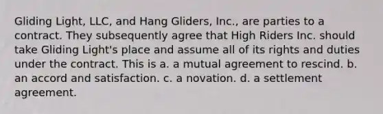 Gliding Light, LLC, and Hang Gliders, Inc., are parties to a contract. They subsequently agree that High Riders Inc. should take Gliding Light's place and assume all of its rights and duties under the contract. This is a. a mutual agreement to rescind. b. an accord and satisfaction. c. a novation. d. a settlement agreement.