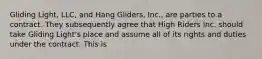 Gliding Light, LLC, and Hang Gliders, Inc., are parties to a contract. They subsequently agree that High Riders Inc. should take Gliding Light's place and assume all of its rights and duties under the contract. This is