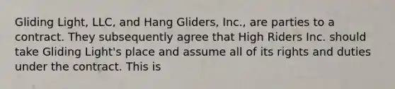 Gliding Light, LLC, and Hang Gliders, Inc., are parties to a contract. They subsequently agree that High Riders Inc. should take Gliding Light's place and assume all of its rights and duties under the contract. This is