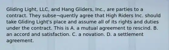 Gliding Light, LLC, and Hang Gliders, Inc., are parties to a contract. They subse¬quently agree that High Riders Inc. should take Gliding Light's place and assume all of its rights and duties under the contract. This is A. a mutual agreement to rescind. B. an accord and satisfaction. C. a novation. D. a settlement agreement.