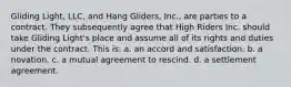 Gliding Light, LLC, and Hang Gliders, Inc., are parties to a contract. They subsequently agree that High Riders Inc. should take Gliding Light's place and assume all of its rights and duties under the contract. This is: a. ​an accord and satisfaction. b. ​a novation. c. ​a mutual agreement to rescind. d. ​a settlement agreement.