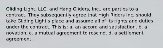 Gliding Light, LLC, and Hang Gliders, Inc., are parties to a contract. They subsequently agree that High Riders Inc. should take Gliding Light's place and assume all of its rights and duties under the contract. This is: a. ​an accord and satisfaction. b. ​a novation. c. ​a mutual agreement to rescind. d. ​a settlement agreement.