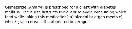 Glimepiride (Amaryl) is prescribed for a client with diabetes mellitus. The nurse instructs the client to avoid consuming which food while taking this medication? a) alcohol b) organ meats c) whole-grain cereals d) carbonated beverages