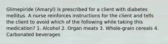 Glimepiride (Amaryl) is prescribed for a client with diabetes mellitus. A nurse reinforces instructions for the client and tells the client to avoid which of the following while taking this medication? 1. Alcohol 2. Organ meats 3. Whole-grain cereals 4. Carbonated beverages