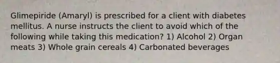 Glimepiride (Amaryl) is prescribed for a client with diabetes mellitus. A nurse instructs the client to avoid which of the following while taking this medication? 1) Alcohol 2) Organ meats 3) Whole grain cereals 4) Carbonated beverages