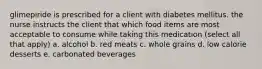 glimepiride is prescribed for a client with diabetes mellitus. the nurse instructs the client that which food items are most acceptable to consume while taking this medication (select all that apply) a. alcohol b. red meats c. whole grains d. low calorie desserts e. carbonated beverages