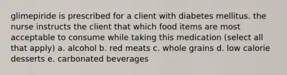 glimepiride is prescribed for a client with diabetes mellitus. the nurse instructs the client that which food items are most acceptable to consume while taking this medication (select all that apply) a. alcohol b. red meats c. whole grains d. low calorie desserts e. carbonated beverages