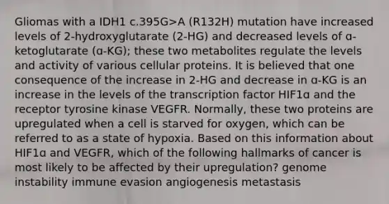 Gliomas with a IDH1 c.395G>A (R132H) mutation have increased levels of 2-hydroxyglutarate (2-HG) and decreased levels of ɑ-ketoglutarate (ɑ-KG); these two metabolites regulate the levels and activity of various cellular proteins. It is believed that one consequence of the increase in 2-HG and decrease in ɑ-KG is an increase in the levels of the transcription factor HIF1ɑ and the receptor tyrosine kinase VEGFR. Normally, these two proteins are upregulated when a cell is starved for oxygen, which can be referred to as a state of hypoxia. Based on this information about HIF1ɑ and VEGFR, which of the following hallmarks of cancer is most likely to be affected by their upregulation? genome instability immune evasion angiogenesis metastasis