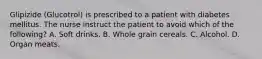 Glipizide (Glucotrol) is prescribed to a patient with diabetes mellitus. The nurse instruct the patient to avoid which of the following? A. Soft drinks. B. Whole grain cereals. C. Alcohol. D. Organ meats.