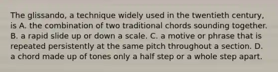 The glissando, a technique widely used in the twentieth century, is A. the combination of two traditional chords sounding together. B. a rapid slide up or down a scale. C. a motive or phrase that is repeated persistently at the same pitch throughout a section. D. a chord made up of tones only a half step or a whole step apart.