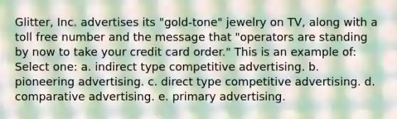 Glitter, Inc. advertises its "gold-tone" jewelry on TV, along with a toll free number and the message that "operators are standing by now to take your credit card order." This is an example of: Select one: a. indirect type competitive advertising. b. pioneering advertising. c. direct type competitive advertising. d. comparative advertising. e. primary advertising.