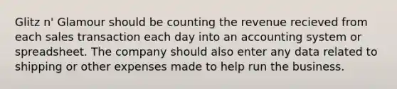 Glitz n' Glamour should be counting the revenue recieved from each sales transaction each day into an accounting system or spreadsheet. The company should also enter any data related to shipping or other expenses made to help run the business.