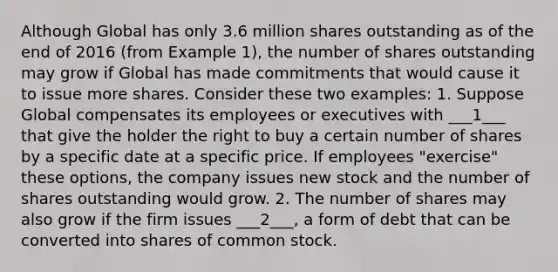 Although Global has only 3.6 million shares outstanding as of the end of 2016 (from Example 1), the number of shares outstanding may grow if Global has made commitments that would cause it to issue more shares. Consider these two examples: 1. Suppose Global compensates its employees or executives with ___1___ that give the holder the right to buy a certain number of shares by a specific date at a specific price. If employees "exercise" these options, the company issues new stock and the number of shares outstanding would grow. 2. The number of shares may also grow if the firm issues ___2___, a form of debt that can be converted into shares of common stock.