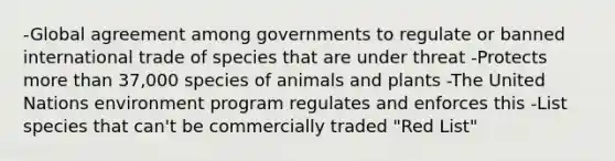 -Global agreement among governments to regulate or banned international trade of species that are under threat -Protects more than 37,000 species of animals and plants -The United Nations environment program regulates and enforces this -List species that can't be commercially traded "Red List"