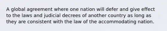 A global agreement where one nation will defer and give effect to the laws and judicial decrees of another country as long as they are consistent with the law of the accommodating nation.