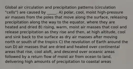 Global air circulation and precipitation patterns (circulation "cells") are caused by _____. A) polar, cool, moist high-pressure air masses from the poles that move along the surface, releasing precipitation along the way to the equator, where they are heated and dried B) rising, warm, moist air masses that cool and release precipitation as they rise and then, at high altitude, cool and sink back to the surface as dry air masses after moving north or south of the tropics C) the revolution of Earth around the sun D) air masses that are dried and heated over continental areas that rise, cool aloft, and descend over oceanic areas followed by a return flow of moist air from ocean to land, delivering high amounts of precipitation to coastal areas