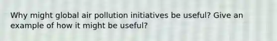 Why might global air pollution initiatives be useful? Give an example of how it might be useful?