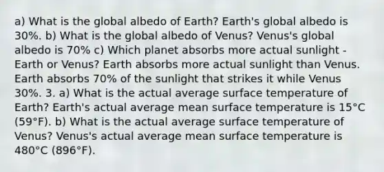 a) What is the global albedo of Earth? Earth's global albedo is 30%. b) What is the global albedo of Venus? Venus's global albedo is 70% c) Which planet absorbs more actual sunlight - Earth or Venus? Earth absorbs more actual sunlight than Venus. Earth absorbs 70% of the sunlight that strikes it while Venus 30%. 3. a) What is the actual average surface temperature of Earth? Earth's actual average mean surface temperature is 15°C (59°F). b) What is the actual average surface temperature of Venus? Venus's actual average mean surface temperature is 480°C (896°F).