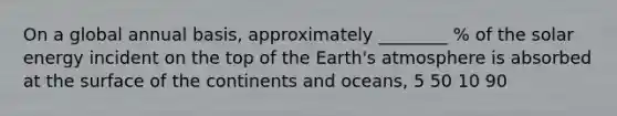 On a global annual basis, approximately ________ % of the solar energy incident on the top of the Earth's atmosphere is absorbed at the surface of the continents and oceans, 5 50 10 90