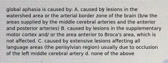 global aphasia is caused by: A. caused by lesions in the watershed area or the arterial border zone of the brain (b/w the areas supplied by the middle cerebral arteries and the anterior and posterior arteries) B. caused by lesions in the supplementary motor cortex and/ or the area anterior to Broca's area, which is not affected. C. caused by extensive lesions affecting all language areas (the perisylvian region) usually due to occlusion of the left middle cerebral artery d. none of the above