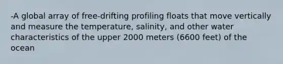 -A global array of free-drifting profiling floats that move vertically and measure the temperature, salinity, and other water characteristics of the upper 2000 meters (6600 feet) of the ocean