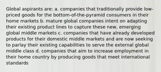 Global aspirants are: a. companies that traditionally provide low-priced goods for the bottom-of-the-pyramid consumers in their home markets b. mature global companies intent on adapting their existing product lines to capture these new, emerging global middle markets c. companies that have already developed products for their domestic middle markets and are now seeking to parlay their existing capabilities to serve the external global middle class d. companies that aim to increase employment in their home country by producing goods that meet international standards