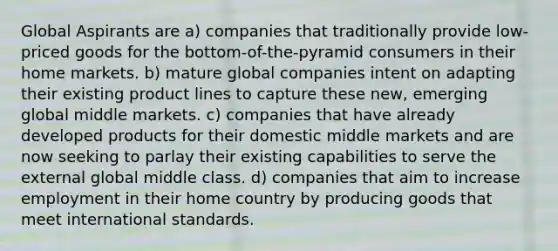 Global Aspirants are a) companies that traditionally provide low-priced goods for the bottom-of-the-pyramid consumers in their home markets. b) mature global companies intent on adapting their existing product lines to capture these new, emerging global middle markets. c) companies that have already developed products for their domestic middle markets and are now seeking to parlay their existing capabilities to serve the external global middle class. d) companies that aim to increase employment in their home country by producing goods that meet international standards.