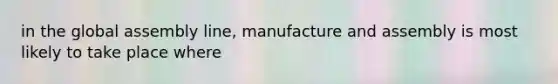 in the global assembly line, manufacture and assembly is most likely to take place where