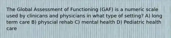 The Global Assessment of Functioning (GAF) is a numeric scale used by clinicans and physicians in what type of setting? A) long term care B) physcial rehab C) mental health D) Pediatric health care