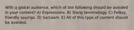 With a global audience, which of the following should be avoided in your content? A) Expressions. B) Slang terminology. C) Folksy, friendly sayings. D) Sarcasm. E) All of this type of content should be avoided.