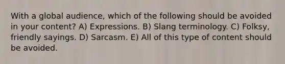 With a global audience, which of the following should be avoided in your content? A) Expressions. B) Slang terminology. C) Folksy, friendly sayings. D) Sarcasm. E) All of this type of content should be avoided.