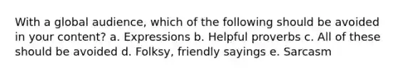 With a global audience, which of the following should be avoided in your content?​ a. ​Expressions b. ​Helpful proverbs c. ​All of these should be avoided d. ​Folksy, friendly sayings e. ​Sarcasm