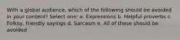 With a global audience, which of the following should be avoided in your content?​ Select one: a. ​Expressions b. ​Helpful proverbs c. ​Folksy, friendly sayings d. ​Sarcasm e. ​All of these should be avoided