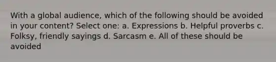 With a global audience, which of the following should be avoided in your content?​ Select one: a. ​Expressions b. ​Helpful proverbs c. ​Folksy, friendly sayings d. ​Sarcasm e. ​All of these should be avoided