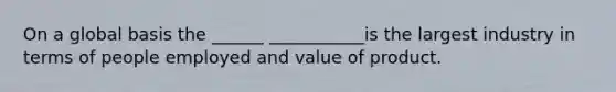 On a global basis the ______ ___________is the largest industry in terms of people employed and value of product.