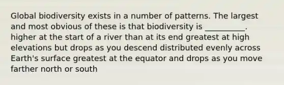 Global biodiversity exists in a number of patterns. The largest and most obvious of these is that biodiversity is __________. higher at the start of a river than at its end greatest at high elevations but drops as you descend distributed evenly across Earth's surface greatest at the equator and drops as you move farther north or south