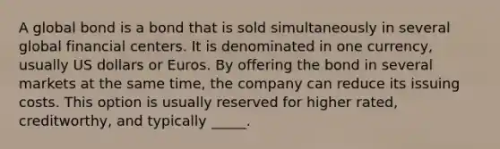 A global bond is a bond that is sold simultaneously in several global financial centers. It is denominated in one currency, usually US dollars or Euros. By offering the bond in several markets at the same time, the company can reduce its issuing costs. This option is usually reserved for higher rated, creditworthy, and typically _____.