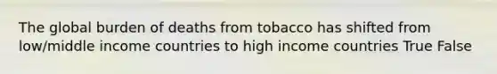 The global burden of deaths from tobacco has shifted from low/middle income countries to high income countries True False