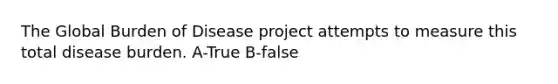 The Global Burden of Disease project attempts to measure this total disease burden. A-True B-false