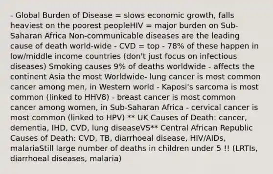 - Global Burden of Disease = slows economic growth, falls heaviest on the poorest peopleHIV = major burden on Sub-Saharan Africa Non-communicable diseases are the leading cause of death world-wide - CVD = top - 78% of these happen in low/middle income countries (don't just focus on infectious diseases) Smoking causes 9% of deaths worldwide - affects the continent Asia the most Worldwide- lung cancer is most common cancer among men, in Western world - Kaposi's sarcoma is most common (linked to HHV8) - breast cancer is most common cancer among women, in Sub-Saharan Africa - cervical cancer is most common (linked to HPV) ** UK Causes of Death: cancer, dementia, IHD, CVD, lung diseaseVS** Central African Republic Causes of Death: CVD, TB, diarrhoeal disease, HIV/AIDs, malariaStill large number of deaths in children under 5 !! (LRTIs, diarrhoeal diseases, malaria)