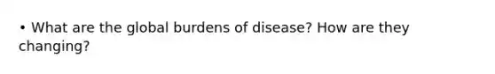 • What are the global burdens of disease? How are they changing?