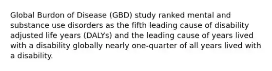 Global Burdon of Disease (GBD) study ranked mental and substance use disorders as the fifth leading cause of disability adjusted life years (DALYs) and the leading cause of years lived with a disability globally nearly one-quarter of all years lived with a disability.