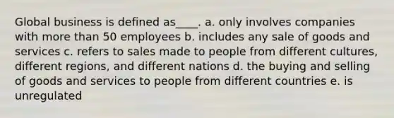 Global business is defined as____. a. only involves companies with more than 50 employees b. includes any sale of goods and services c. refers to sales made to people from different cultures, different regions, and different nations d. the buying and selling of goods and services to people from different countries e. is unregulated