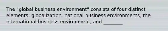 The "global business environment" consists of four distinct elements: globalization, national business environments, the international business environment, and ________.