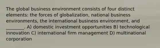 The global business environment consists of four distinct elements: the forces of globalization, national business environments, the international business environment, and ________. A) domestic investment opportunities B) technological innovation C) international firm management D) multinational corporation