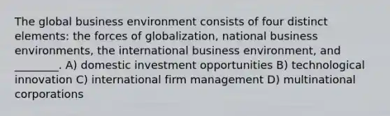 The global business environment consists of four distinct elements: the forces of globalization, national business environments, the international business environment, and ________. A) domestic investment opportunities B) technological innovation C) international firm management D) multinational corporations