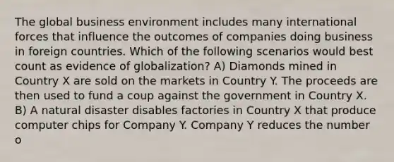 The global business environment includes many international forces that influence the outcomes of companies doing business in foreign countries. Which of the following scenarios would best count as evidence of globalization? A) Diamonds mined in Country X are sold on the markets in Country Y. The proceeds are then used to fund a coup against the government in Country X. B) A natural disaster disables factories in Country X that produce computer chips for Company Y. Company Y reduces the number o